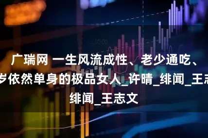 广瑞网 一生风流成性、老少通吃、56岁依然单身的极品女人_许晴_绯闻_王志文