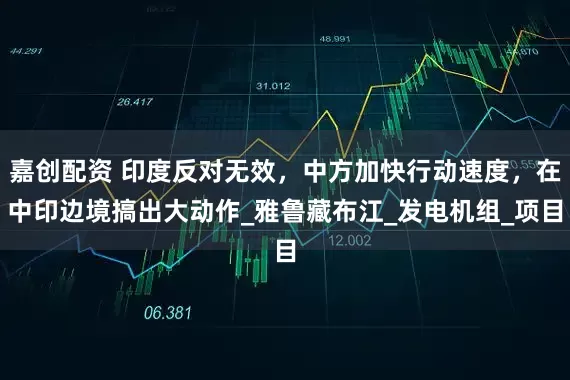 嘉创配资 印度反对无效，中方加快行动速度，在中印边境搞出大动作_雅鲁藏布江_发电机组_项目