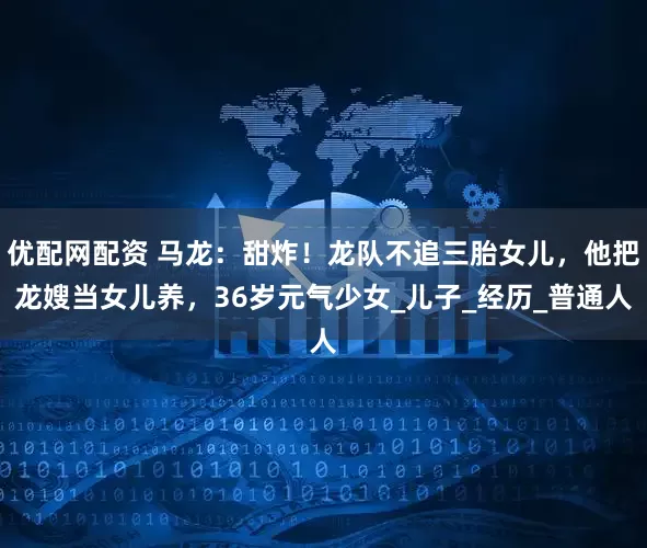 优配网配资 马龙：甜炸！龙队不追三胎女儿，他把龙嫂当女儿养，36岁元气少女_儿子_经历_普通人