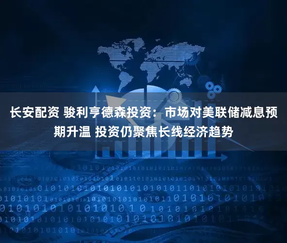 长安配资 骏利亨德森投资：市场对美联储减息预期升温 投资仍聚焦长线经济趋势