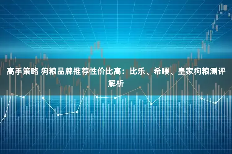 高手策略 狗粮品牌推荐性价比高：比乐、希喂、皇家狗粮测评解析