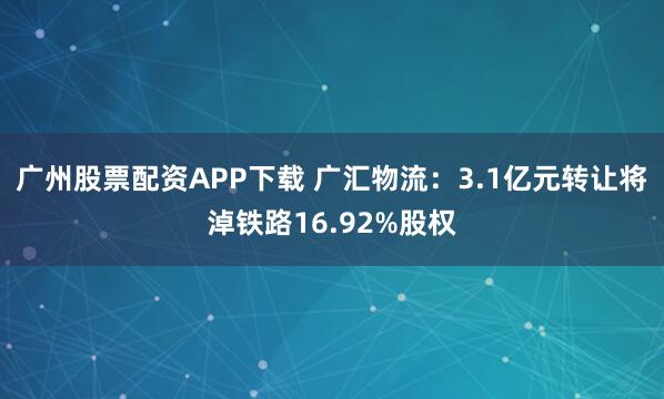 广州股票配资APP下载 广汇物流：3.1亿元转让将淖铁路16.92%股权