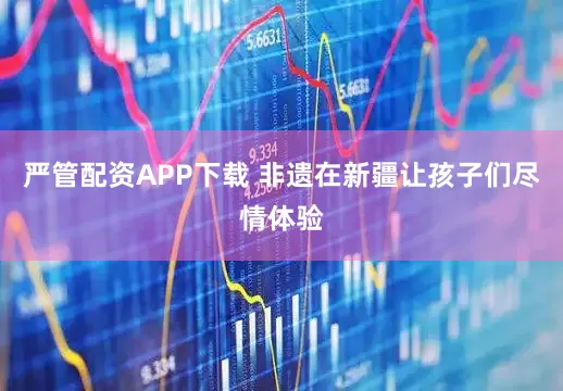 严管配资APP下载 非遗在新疆让孩子们尽情体验
