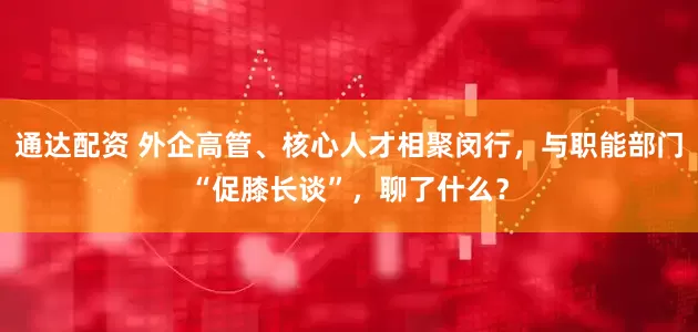 通达配资 外企高管、核心人才相聚闵行，与职能部门“促膝长谈”，聊了什么？