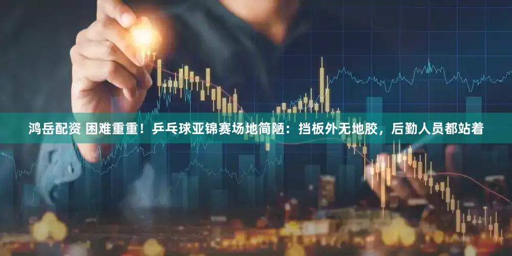 鸿岳配资 困难重重！乒乓球亚锦赛场地简陋：挡板外无地胶，后勤人员都站着
