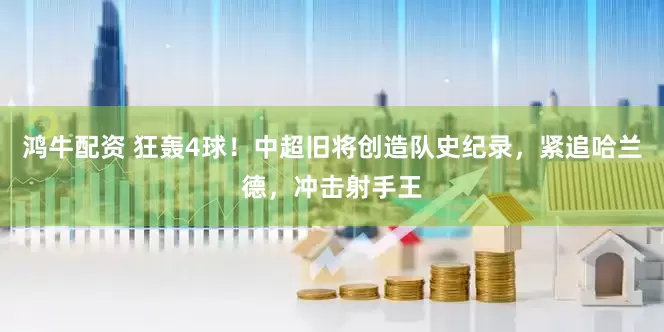 鸿牛配资 狂轰4球！中超旧将创造队史纪录，紧追哈兰德，冲击射手王