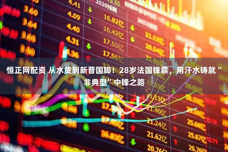 恒正网配资 从水货到新晋国脚！28岁法国锋霸，用汗水铸就“非典型”中锋之路