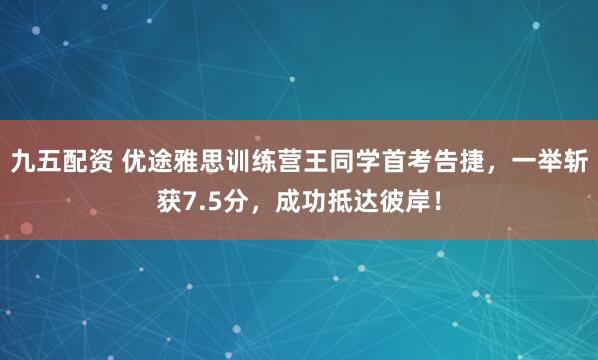 九五配资 优途雅思训练营王同学首考告捷，一举斩获7.5分，成功抵达彼岸！