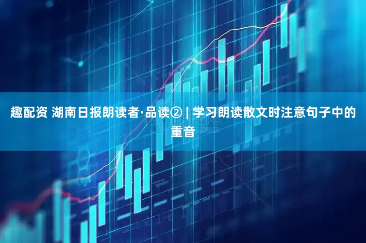 趣配资 湖南日报朗读者·品读② | 学习朗读散文时注意句子中的重音